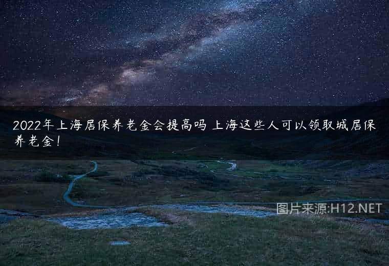 2022年上海居保养老金会提高吗 上海这些人可以领取城居保养老金！
