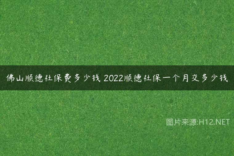 佛山顺德社保费多少钱 2022顺德社保一个月交多少钱