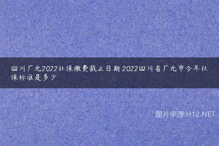 四川广元2022社保缴费截止日期 2022四川省广元市今年社保标准是多少