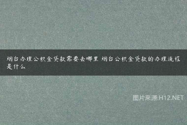 烟台办理公积金贷款需要去哪里 烟台公积金贷款的办理流程是什么