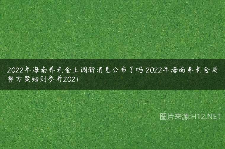 2022年海南养老金上调新消息公布了吗 2022年海南养老金调整方案细则参考2021