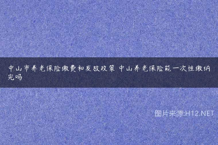 中山市养老保险缴费和发放政策 中山养老保险能一次性缴纳完吗