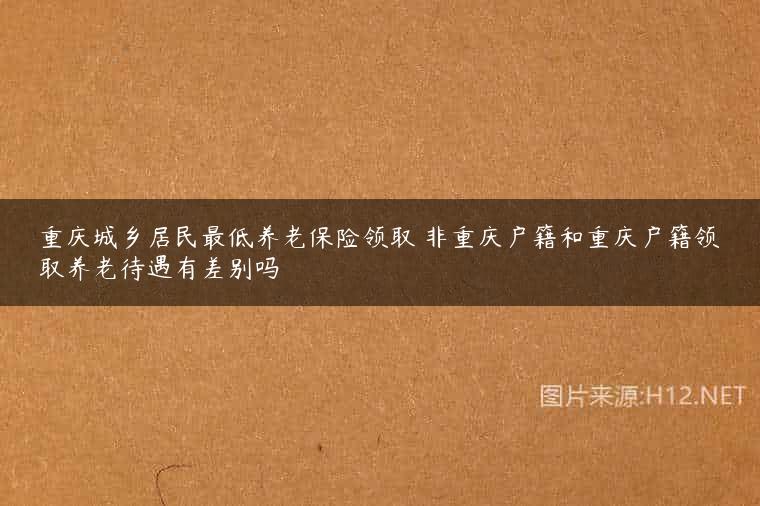 重庆城乡居民最低养老保险领取 非重庆户籍和重庆户籍领取养老待遇有差别吗
