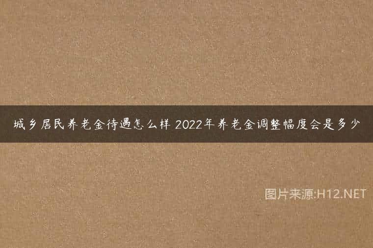 城乡居民养老金待遇怎么样 2022年养老金调整幅度会是多少