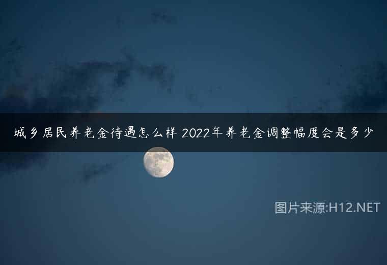 城乡居民养老金待遇怎么样 2022年养老金调整幅度会是多少
