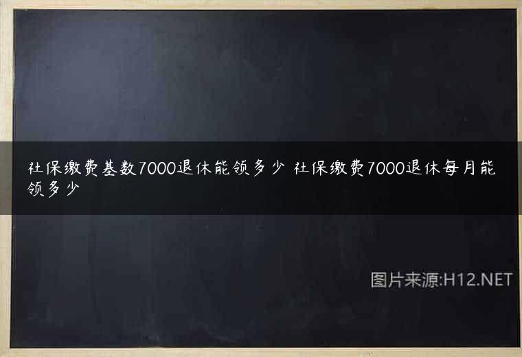 社保缴费基数7000退休能领多少 社保缴费7000退休每月能领多少