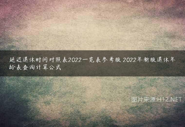 延迟退休时间对照表2022一览表参考版 2022年新版退休年龄表查询计算公式