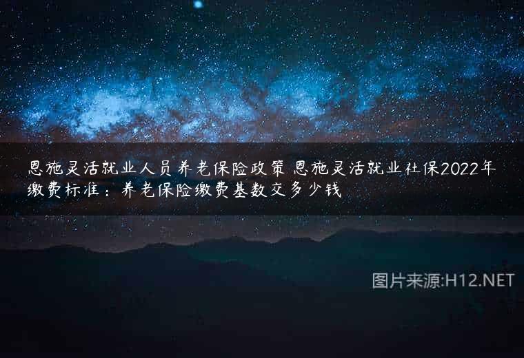 恩施灵活就业人员养老保险政策 恩施灵活就业社保2022年缴费标准：养老保险缴费基数交多少钱