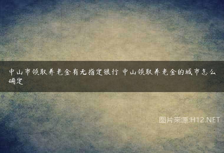 中山市领取养老金有无指定银行 中山领取养老金的城市怎么确定