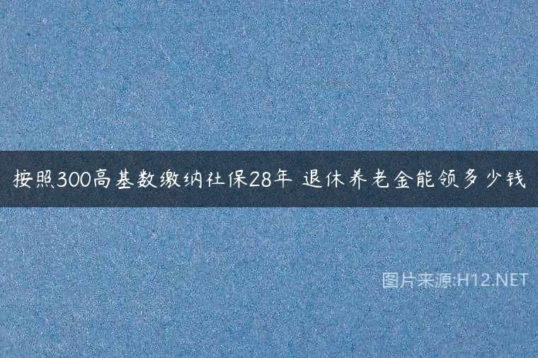 按照300高基数缴纳社保28年 退休养老金能领多少钱