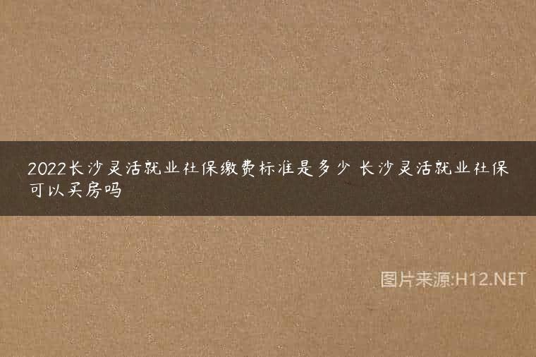 2022长沙灵活就业社保缴费标准是多少 长沙灵活就业社保可以买房吗