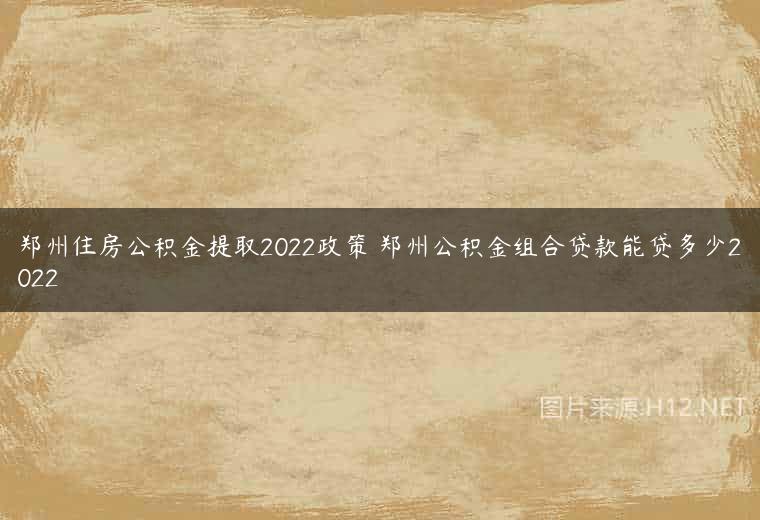 郑州住房公积金提取2022政策 郑州公积金组合贷款能贷多少2022