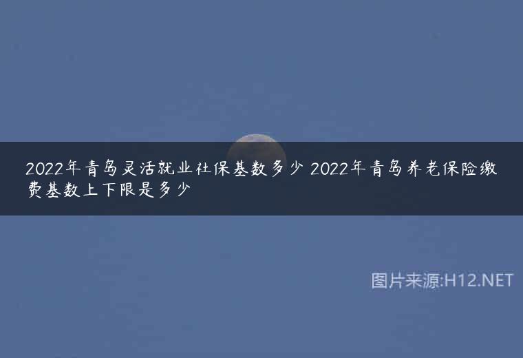 2022年青岛灵活就业社保基数多少 2022年青岛养老保险缴费基数上下限是多少