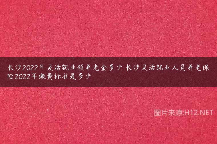 长沙2022年灵活就业领养老金多少 长沙灵活就业人员养老保险2022年缴费标准是多少