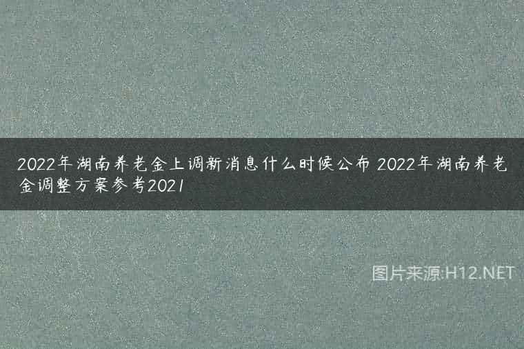 2022年湖南养老金上调新消息什么时候公布 2022年湖南养老金调整方案参考2021