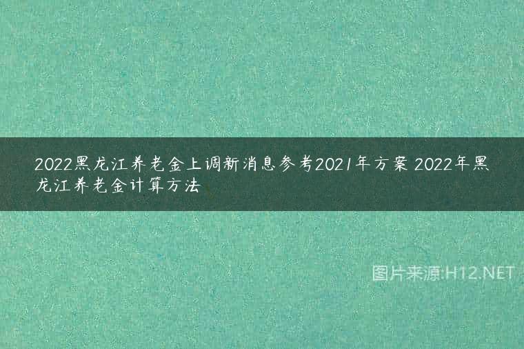 2022黑龙江养老金上调新消息参考2021年方案 2022年黑龙江养老金计算方法