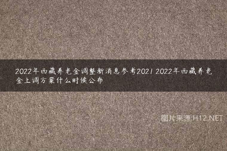 2022年西藏养老金调整新消息参考2021 2022年西藏养老金上调方案什么时候公布