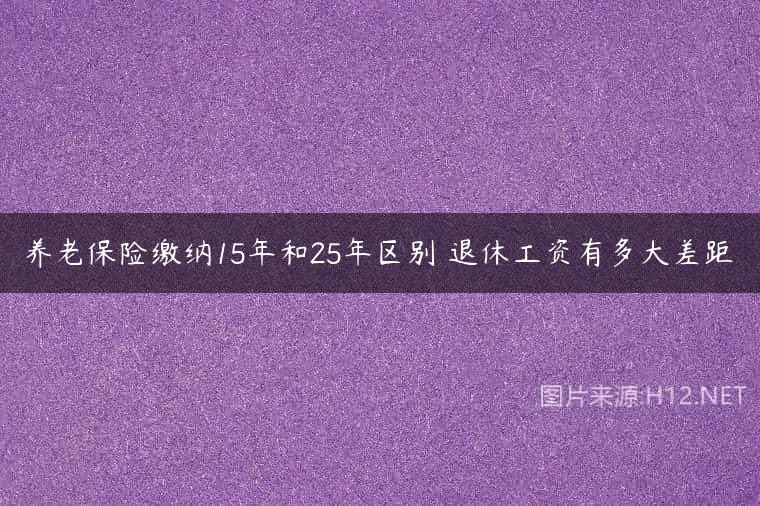 养老保险缴纳15年和25年区别 退休工资有多大差距
