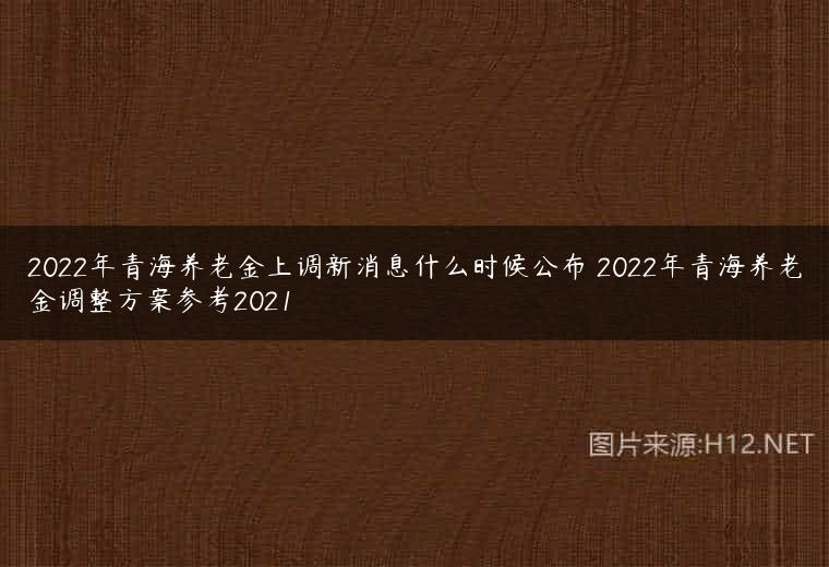 2022年青海养老金上调新消息什么时候公布 2022年青海养老金调整方案参考2021