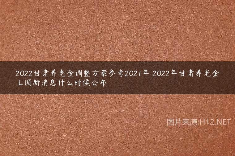 2022甘肃养老金调整方案参考2021年 2022年甘肃养老金上调新消息什么时候公布