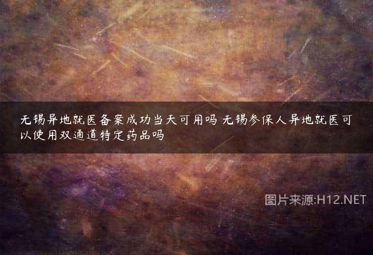 无锡异地就医备案成功当天可用吗 无锡参保人异地就医可以使用双通道特定药品吗