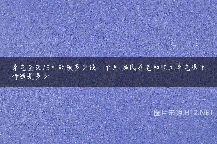 养老金交15年能领多少钱一个月 居民养老和职工养老退休待遇是多少
