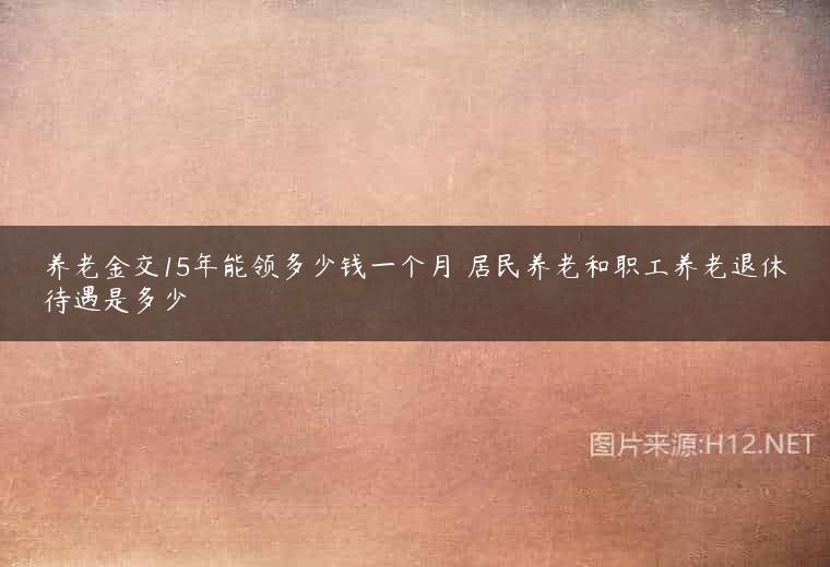 养老金交15年能领多少钱一个月 居民养老和职工养老退休待遇是多少