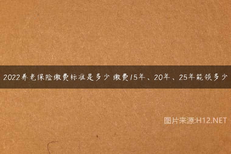 2022养老保险缴费标准是多少 缴费15年、20年、25年能领多少