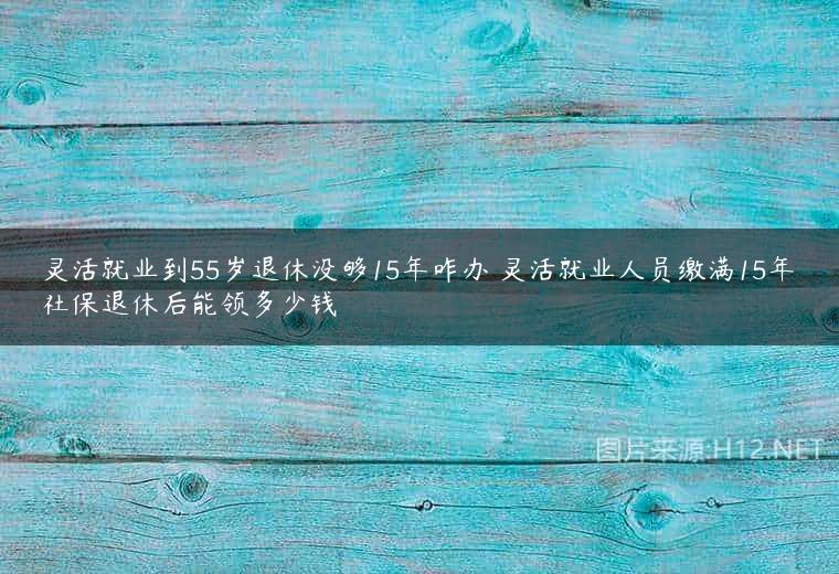 灵活就业到55岁退休没够15年咋办 灵活就业人员缴满15年社保退休后能领多少钱