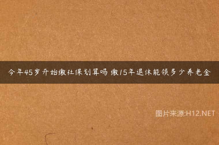 今年45岁开始缴社保划算吗 缴15年退休能领多少养老金