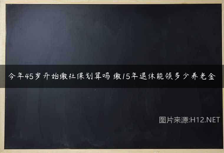 今年45岁开始缴社保划算吗 缴15年退休能领多少养老金
