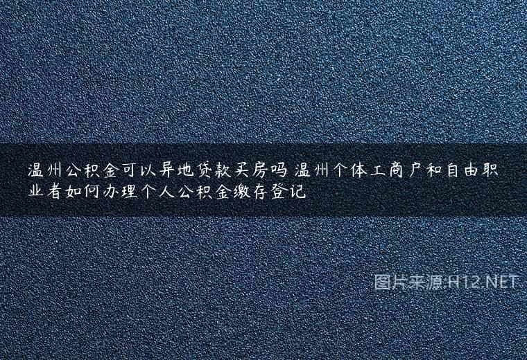 温州公积金可以异地贷款买房吗 温州个体工商户和自由职业者如何办理个人公积金缴存登记