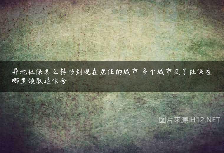 异地社保怎么转移到现在居住的城市 多个城市交了社保在哪里领取退休金