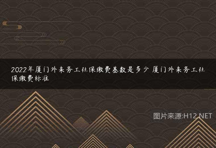2022年厦门外来务工社保缴费基数是多少 厦门外来务工社保缴费标准