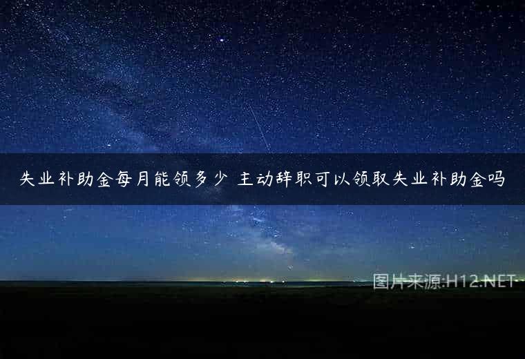 失业补助金每月能领多少 主动辞职可以领取失业补助金吗