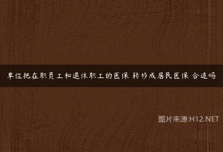 单位把在职员工和退休职工的医保 转移成居民医保 合适吗