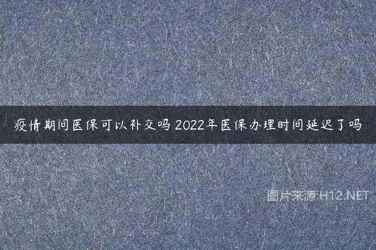 疫情期间医保可以补交吗 2022年医保办理时间延迟了吗