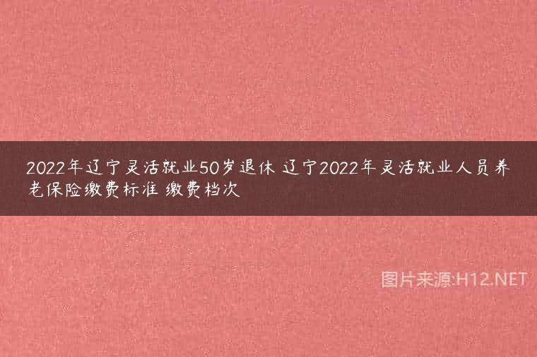 2022年辽宁灵活就业50岁退休 辽宁2022年灵活就业人员养老保险缴费标准 缴费档次