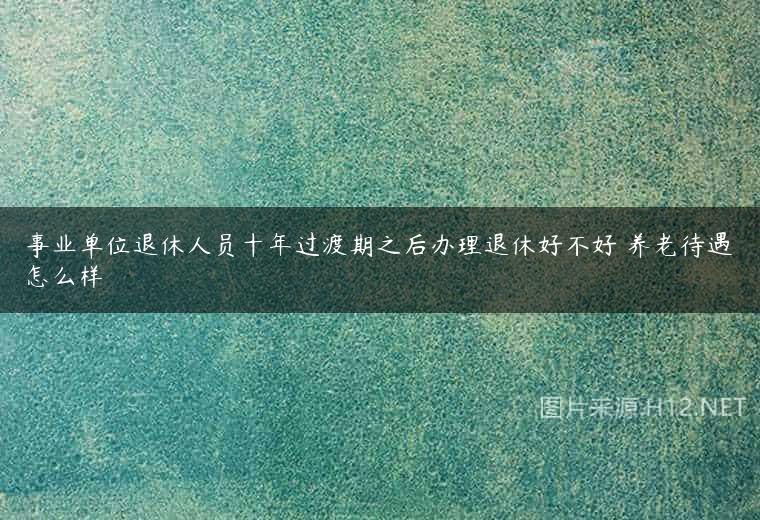 事业单位退休人员十年过渡期之后办理退休好不好 养老待遇怎么样