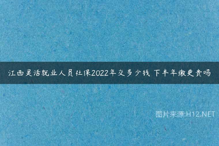 江西灵活就业人员社保2022年交多少钱 下半年缴更贵吗
