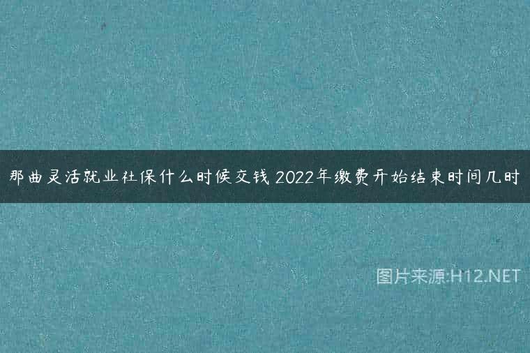 那曲灵活就业社保什么时候交钱 2022年缴费开始结束时间几时