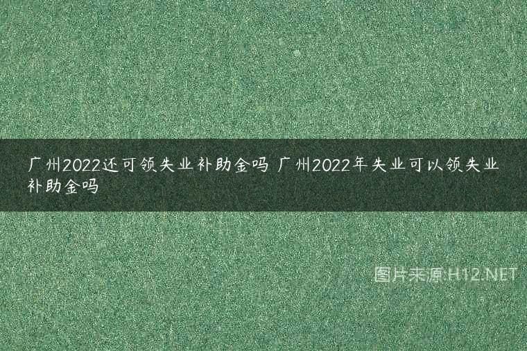 广州2022还可领失业补助金吗 广州2022年失业可以领失业补助金吗