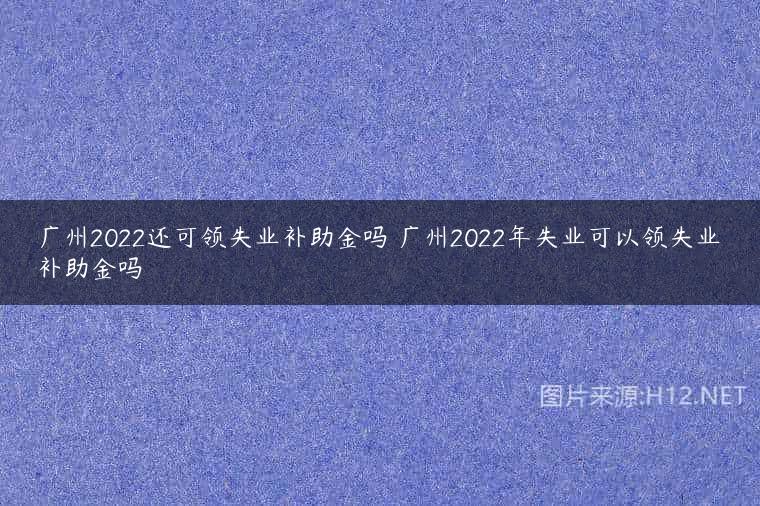 广州2022还可领失业补助金吗 广州2022年失业可以领失业补助金吗