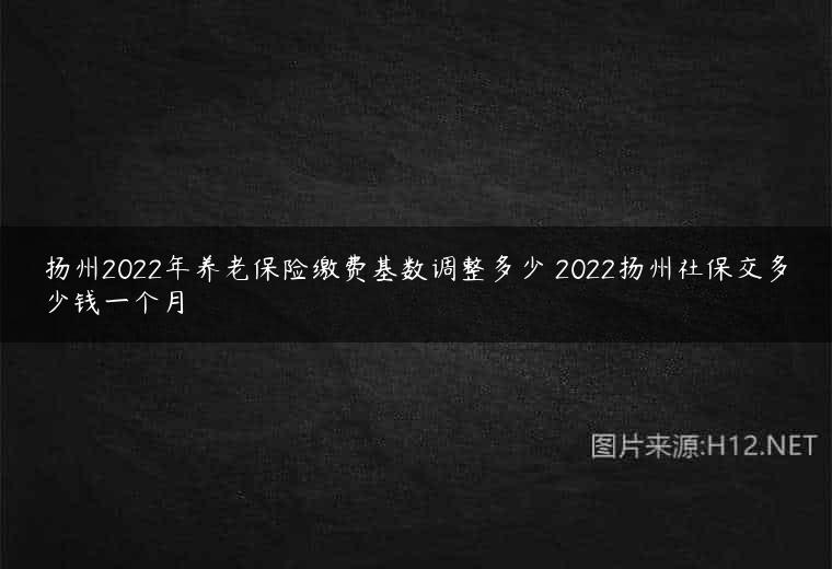 扬州2022年养老保险缴费基数调整多少 2022扬州社保交多少钱一个月