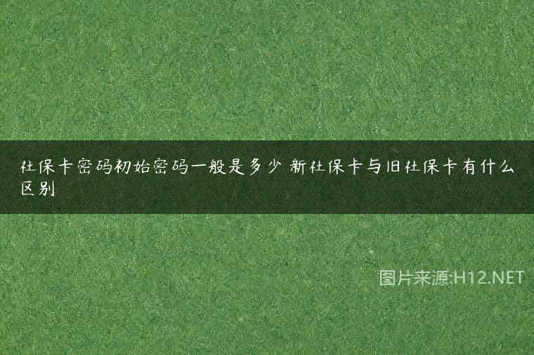 社保卡密码初始密码一般是多少 新社保卡与旧社保卡有什么区别