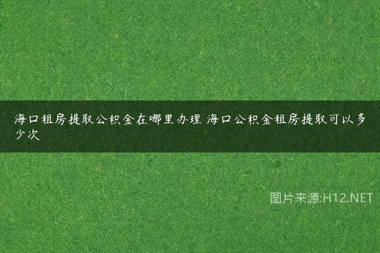 海口租房提取公积金在哪里办理 海口公积金租房提取可以多少次
