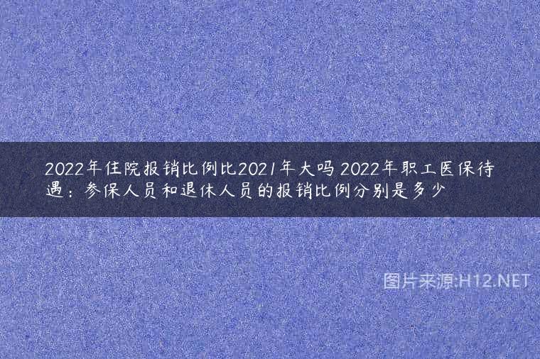 2022年住院报销比例比2021年大吗 2022年职工医保待遇：参保人员和退休人员的报销比例分别是多少