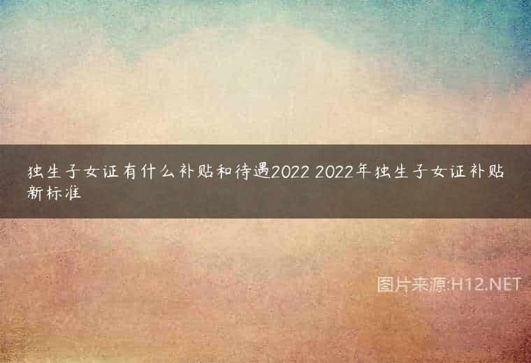 独生子女证有什么补贴和待遇2022 2022年独生子女证补贴新标准