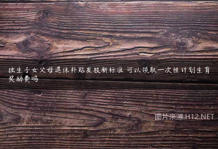 独生子女父母退休补贴发放新标准 可以领取一次性计划生育奖励费吗