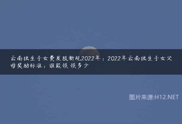 云南独生子女费发放新规2022年：2022年云南独生子女父母奖励标准：谁能领 领多少